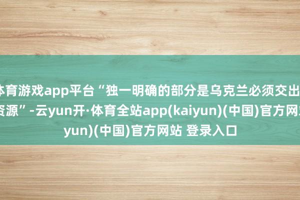 体育游戏app平台“独一明确的部分是乌克兰必须交出50%的矿产资源”-云yun开·体育全站app(kaiyun)(中国)官方网站 登录入口