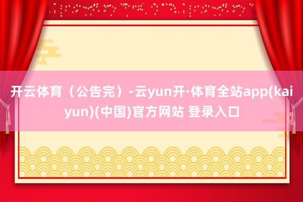 开云体育（公告完）-云yun开·体育全站app(kaiyun)(中国)官方网站 登录入口