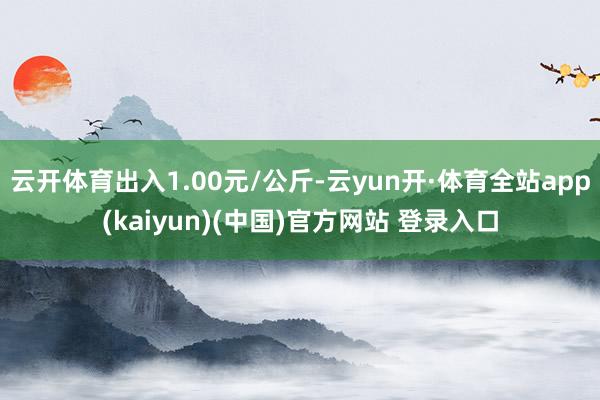 云开体育出入1.00元/公斤-云yun开·体育全站app(kaiyun)(中国)官方网站 登录入口