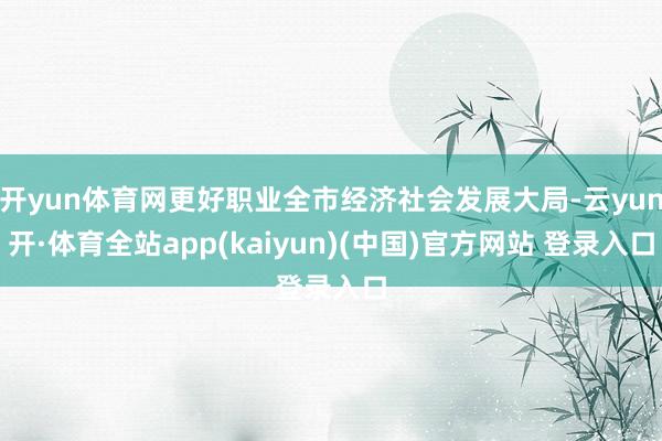 开yun体育网更好职业全市经济社会发展大局-云yun开·体育全站app(kaiyun)(中国)官方网站 登录入口