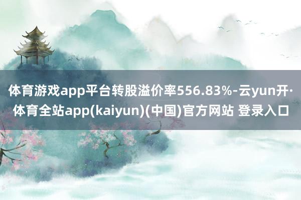体育游戏app平台转股溢价率556.83%-云yun开·体育全站app(kaiyun)(中国)官方网站 登录入口