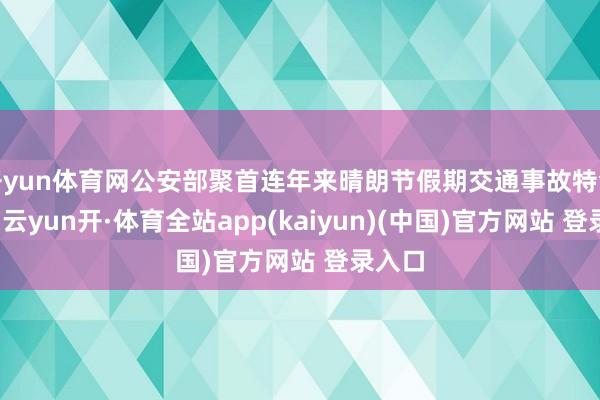 开yun体育网公安部聚首连年来晴朗节假期交通事故特色研判-云yun开·体育全站app(kaiyun)(中国)官方网站 登录入口