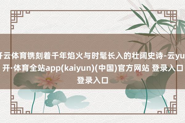 开云体育镌刻着千年焰火与时髦长入的壮阔史诗-云yun开·体育全站app(kaiyun)(中国)官方网站 登录入口