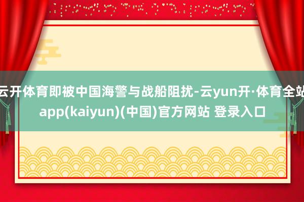 云开体育即被中国海警与战船阻扰-云yun开·体育全站app(kaiyun)(中国)官方网站 登录入口