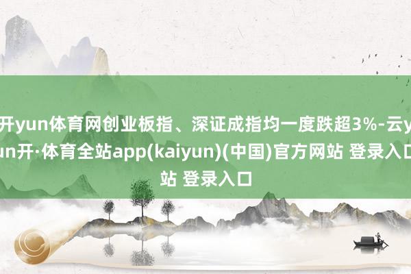 开yun体育网创业板指、深证成指均一度跌超3%-云yun开·体育全站app(kaiyun)(中国)官方网站 登录入口