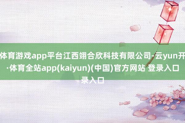 体育游戏app平台江西翊合欣科技有限公司-云yun开·体育全站app(kaiyun)(中国)官方网站 登录入口