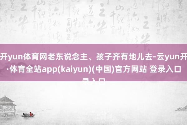 开yun体育网老东说念主、孩子齐有地儿去-云yun开·体育全站app(kaiyun)(中国)官方网站 登录入口
