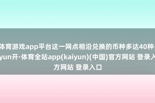 体育游戏app平台这一网点相沿兑换的币种多达40种-云yun开·体育全站app(kaiyun)(中国)官方网站 登录入口