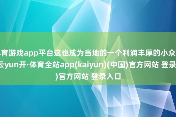 体育游戏app平台这也成为当地的一个利润丰厚的小众市集-云yun开·体育全站app(kaiyun)(中国)官方网站 登录入口