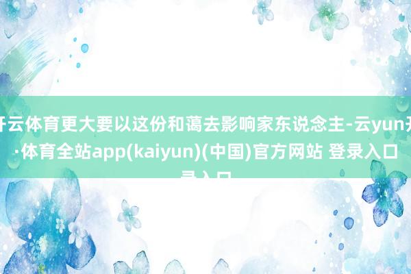 开云体育更大要以这份和蔼去影响家东说念主-云yun开·体育全站app(kaiyun)(中国)官方网站 登录入口