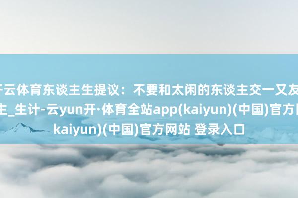 开云体育东谈主生提议：不要和太闲的东谈主交一又友_技术_闲东谈主_生计-云yun开·体育全站app(kaiyun)(中国)官方网站 登录入口