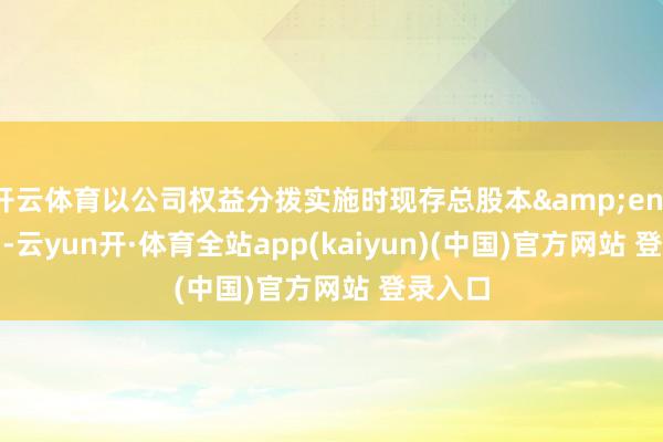 开云体育以公司权益分拨实施时现存总股本&ensp;157-云yun开·体育全站app(kaiyun)(中国)官方网站 登录入口