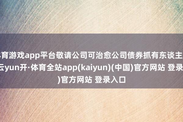 体育游戏app平台敬请公司可治愈公司债券抓有东谈主属意-云yun开·体育全站app(kaiyun)(中国)官方网站 登录入口