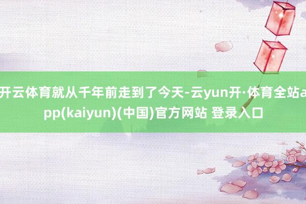 开云体育就从千年前走到了今天-云yun开·体育全站app(kaiyun)(中国)官方网站 登录入口