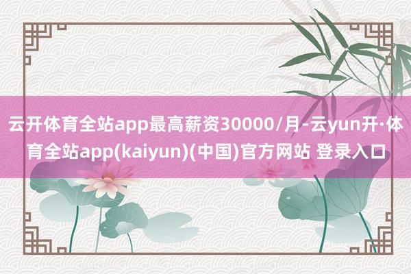 云开体育全站app最高薪资30000/月-云yun开·体育全站app(kaiyun)(中国)官方网站 登录入口