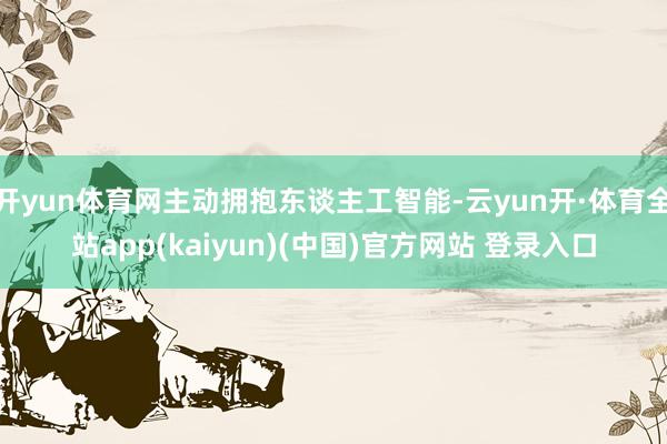 开yun体育网主动拥抱东谈主工智能-云yun开·体育全站app(kaiyun)(中国)官方网站 登录入口