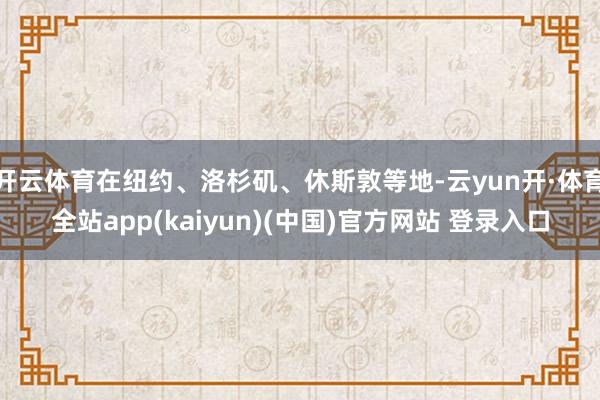 开云体育在纽约、洛杉矶、休斯敦等地-云yun开·体育全站app(kaiyun)(中国)官方网站 登录入口