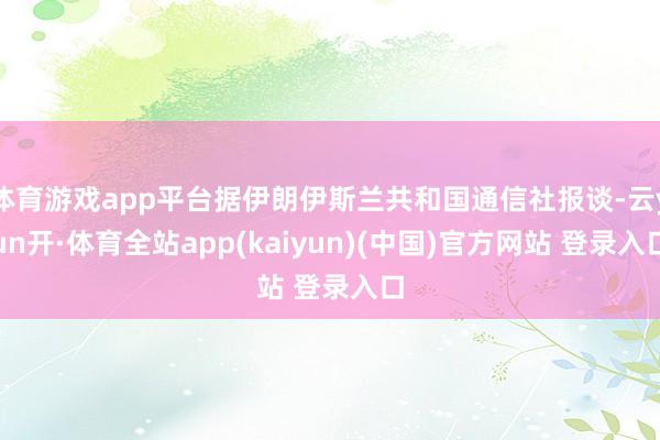体育游戏app平台据伊朗伊斯兰共和国通信社报谈-云yun开·体育全站app(kaiyun)(中国)官方网站 登录入口
