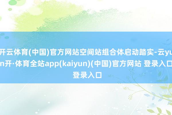 开云体育(中国)官方网站空间站组合体启动踏实-云yun开·体育全站app(kaiyun)(中国)官方网站 登录入口