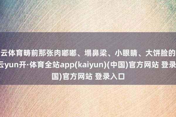 开云体育畴前那张肉嘟嘟、塌鼻梁、小眼睛、大饼脸的模样-云yun开·体育全站app(kaiyun)(中国)官方网站 登录入口