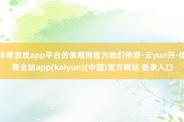 体育游戏app平台仿佛期间皆为她们停滞-云yun开·体育全站app(kaiyun)(中国)官方网站 登录入口