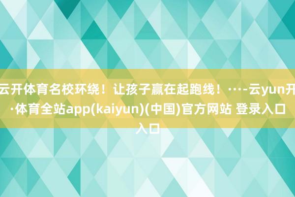 云开体育名校环绕！让孩子赢在起跑线！···-云yun开·体育全站app(kaiyun)(中国)官方网站 登录入口