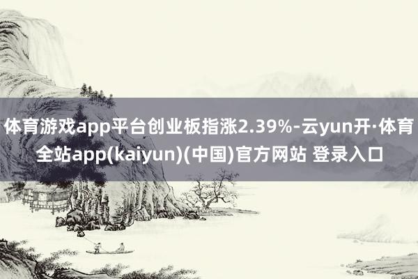 体育游戏app平台创业板指涨2.39%-云yun开·体育全站app(kaiyun)(中国)官方网站 登录入口