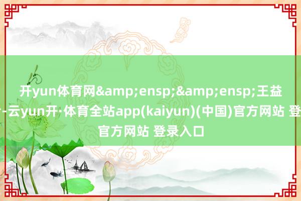开yun体育网&ensp;&ensp;王益平女士-云yun开·体育全站app(kaiyun)(中国)官方网站 登录入口