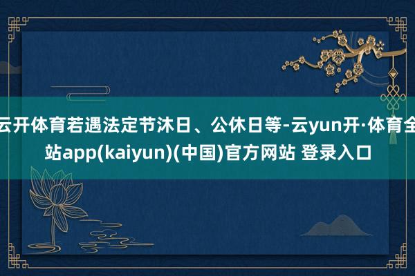 云开体育若遇法定节沐日、公休日等-云yun开·体育全站app(kaiyun)(中国)官方网站 登录入口