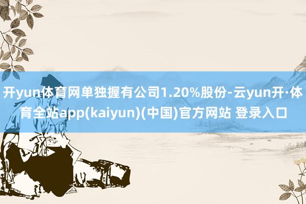 开yun体育网单独握有公司1.20%股份-云yun开·体育全站app(kaiyun)(中国)官方网站 登录入口