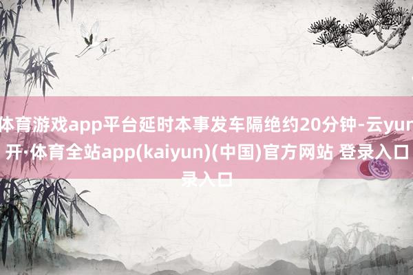 体育游戏app平台延时本事发车隔绝约20分钟-云yun开·体育全站app(kaiyun)(中国)官方网站 登录入口