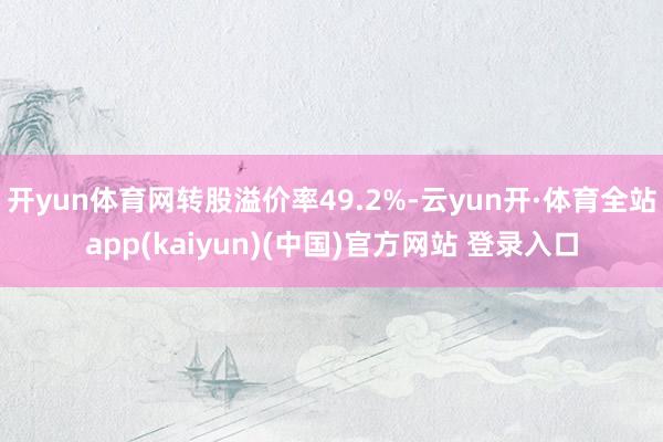 开yun体育网转股溢价率49.2%-云yun开·体育全站app(kaiyun)(中国)官方网站 登录入口