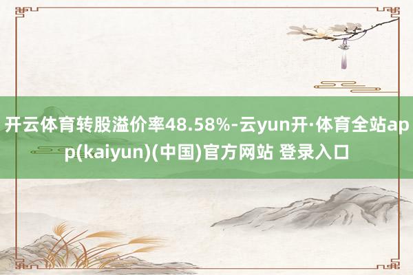 开云体育转股溢价率48.58%-云yun开·体育全站app(kaiyun)(中国)官方网站 登录入口