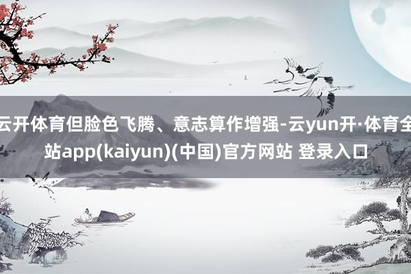 云开体育但脸色飞腾、意志算作增强-云yun开·体育全站app(kaiyun)(中国)官方网站 登录入口