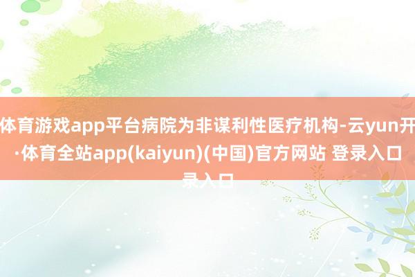 体育游戏app平台病院为非谋利性医疗机构-云yun开·体育全站app(kaiyun)(中国)官方网站 登录入口