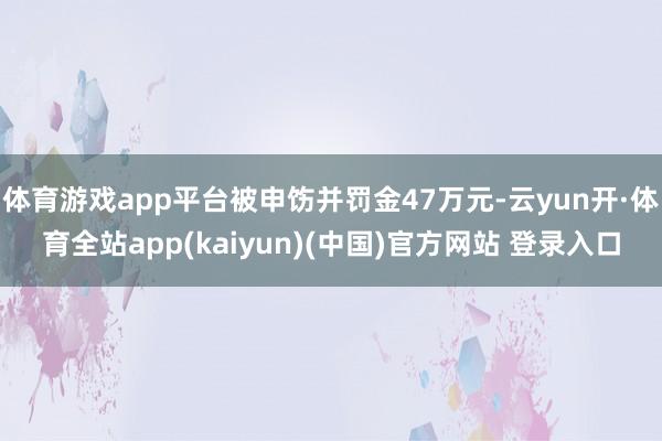 体育游戏app平台被申饬并罚金47万元-云yun开·体育全站app(kaiyun)(中国)官方网站 登录入口