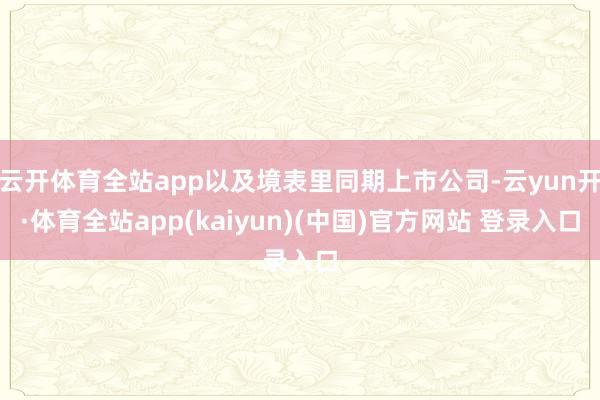 云开体育全站app以及境表里同期上市公司-云yun开·体育全站app(kaiyun)(中国)官方网站 登录入口