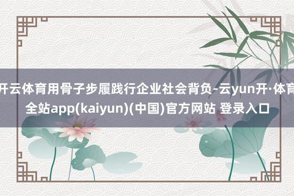 开云体育用骨子步履践行企业社会背负-云yun开·体育全站app(kaiyun)(中国)官方网站 登录入口