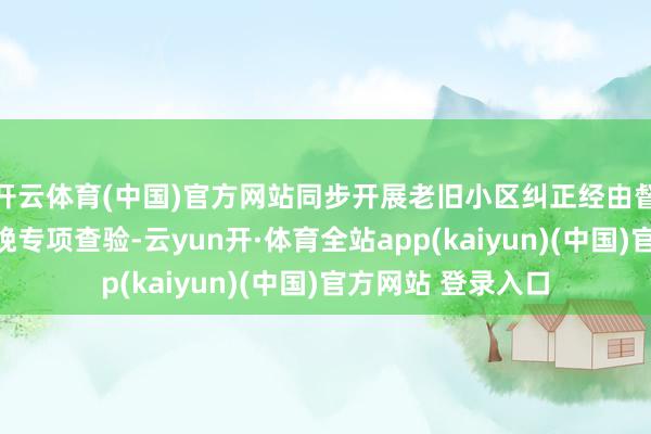 开云体育(中国)官方网站同步开展老旧小区纠正经由督导与节前安全分娩专项查验-云yun开·体育全站app(kaiyun)(中国)官方网站 登录入口
