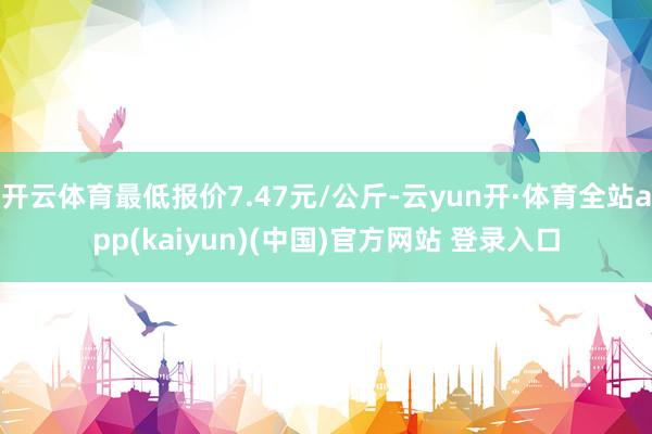 开云体育最低报价7.47元/公斤-云yun开·体育全站app(kaiyun)(中国)官方网站 登录入口