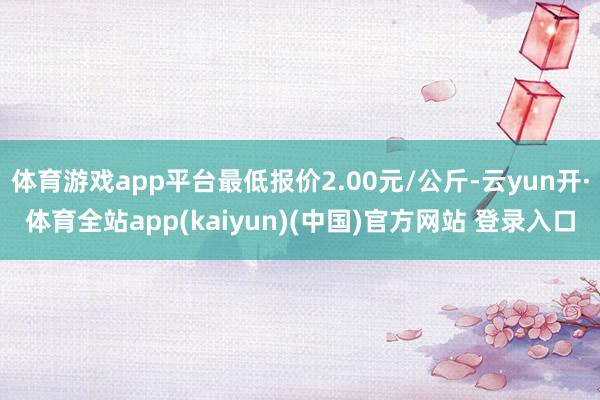 体育游戏app平台最低报价2.00元/公斤-云yun开·体育全站app(kaiyun)(中国)官方网站 登录入口