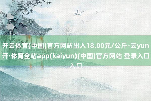 开云体育(中国)官方网站出入18.00元/公斤-云yun开·体育全站app(kaiyun)(中国)官方网站 登录入口