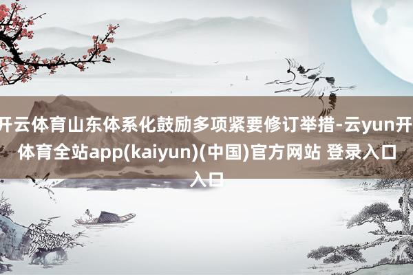 开云体育山东体系化鼓励多项紧要修订举措-云yun开·体育全站app(kaiyun)(中国)官方网站 登录入口