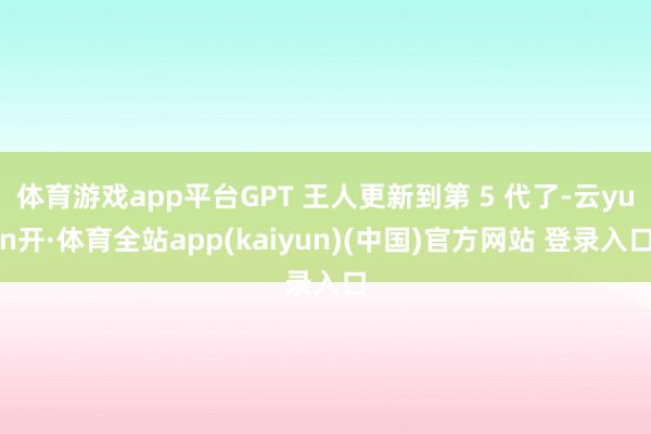 体育游戏app平台GPT 王人更新到第 5 代了-云yun开·体育全站app(kaiyun)(中国)官方网站 登录入口