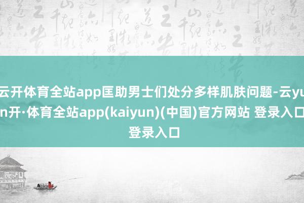 云开体育全站app匡助男士们处分多样肌肤问题-云yun开·体育全站app(kaiyun)(中国)官方网站 登录入口