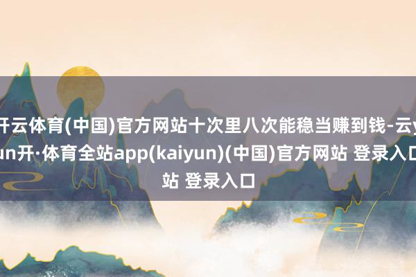开云体育(中国)官方网站十次里八次能稳当赚到钱-云yun开·体育全站app(kaiyun)(中国)官方网站 登录入口