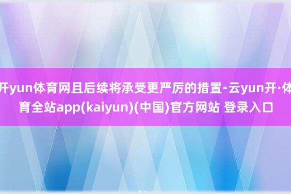 开yun体育网且后续将承受更严厉的措置-云yun开·体育全站app(kaiyun)(中国)官方网站 登录入口