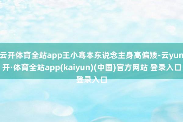 云开体育全站app王小骞本东说念主身高偏矮-云yun开·体育全站app(kaiyun)(中国)官方网站 登录入口