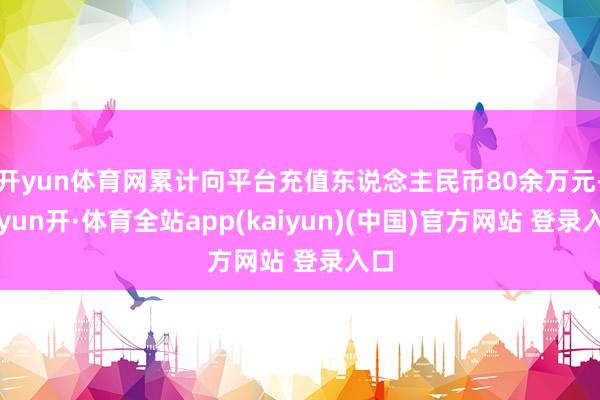 开yun体育网累计向平台充值东说念主民币80余万元-云yun开·体育全站app(kaiyun)(中国)官方网站 登录入口