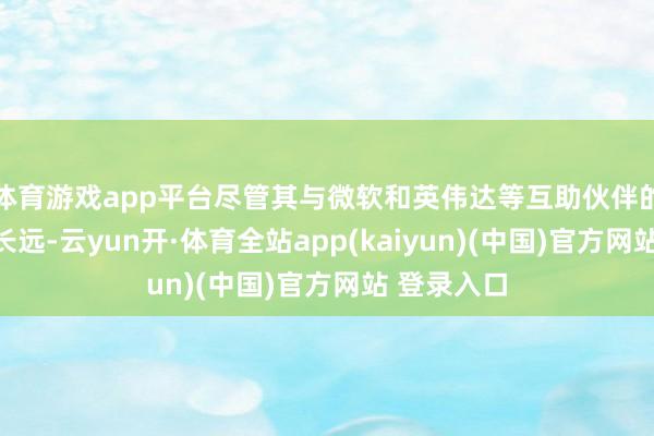 体育游戏app平台尽管其与微软和英伟达等互助伙伴的相关正在长远-云yun开·体育全站app(kaiyun)(中国)官方网站 登录入口